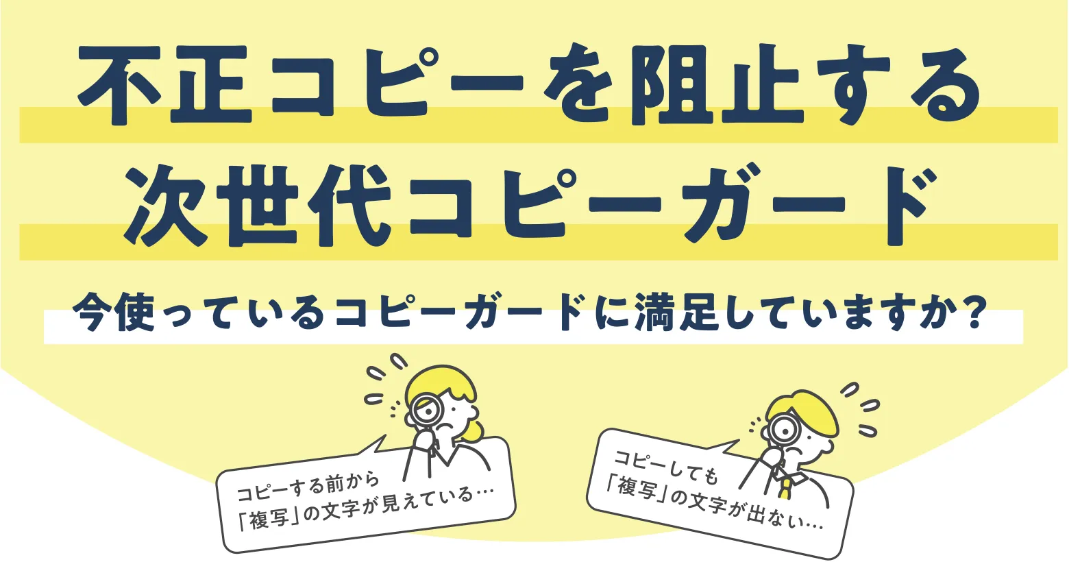 不正コピーを阻止する次世代コピーガード 今使っているコピーガードに満足していますか？コピーする前から「複写」の文字が見えている… コピーしても「複写」の文字が出ない…