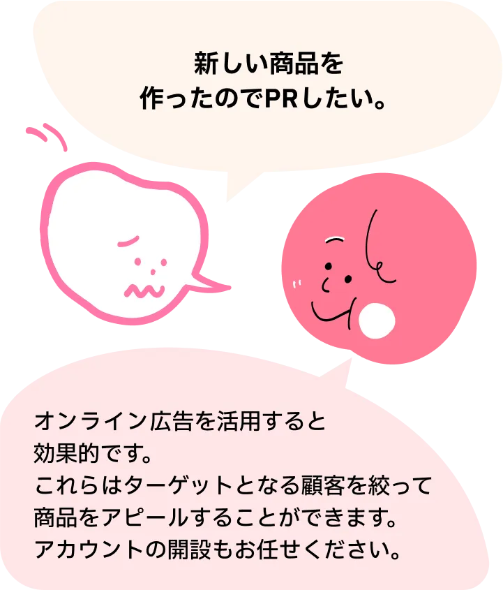 新しい商品を作ったのでPRしたい。オンライン広告を活用すると効果的です。これらはターゲットとなる顧客を絞って商品をアピールすることができます。アカウントの開設もお任せください。